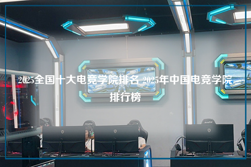 2025全国十大电竞学院排名 2025年中国电竞学院排行榜